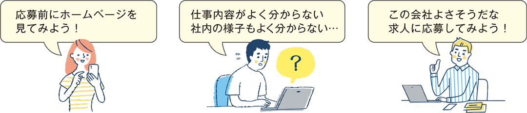 応募前にホームページを見てみよう！仕事内容がよく分からない 社内の様子もよく分からない… この会社よさそうだな 求人に応募してみよう！